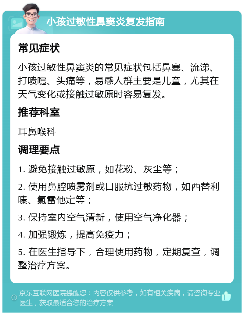 小孩过敏性鼻窦炎复发指南 常见症状 小孩过敏性鼻窦炎的常见症状包括鼻塞、流涕、打喷嚏、头痛等，易感人群主要是儿童，尤其在天气变化或接触过敏原时容易复发。 推荐科室 耳鼻喉科 调理要点 1. 避免接触过敏原，如花粉、灰尘等； 2. 使用鼻腔喷雾剂或口服抗过敏药物，如西替利嗪、氯雷他定等； 3. 保持室内空气清新，使用空气净化器； 4. 加强锻炼，提高免疫力； 5. 在医生指导下，合理使用药物，定期复查，调整治疗方案。