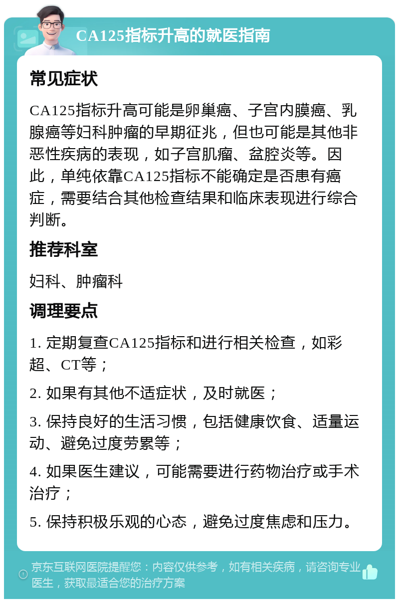 CA125指标升高的就医指南 常见症状 CA125指标升高可能是卵巢癌、子宫内膜癌、乳腺癌等妇科肿瘤的早期征兆，但也可能是其他非恶性疾病的表现，如子宫肌瘤、盆腔炎等。因此，单纯依靠CA125指标不能确定是否患有癌症，需要结合其他检查结果和临床表现进行综合判断。 推荐科室 妇科、肿瘤科 调理要点 1. 定期复查CA125指标和进行相关检查，如彩超、CT等； 2. 如果有其他不适症状，及时就医； 3. 保持良好的生活习惯，包括健康饮食、适量运动、避免过度劳累等； 4. 如果医生建议，可能需要进行药物治疗或手术治疗； 5. 保持积极乐观的心态，避免过度焦虑和压力。