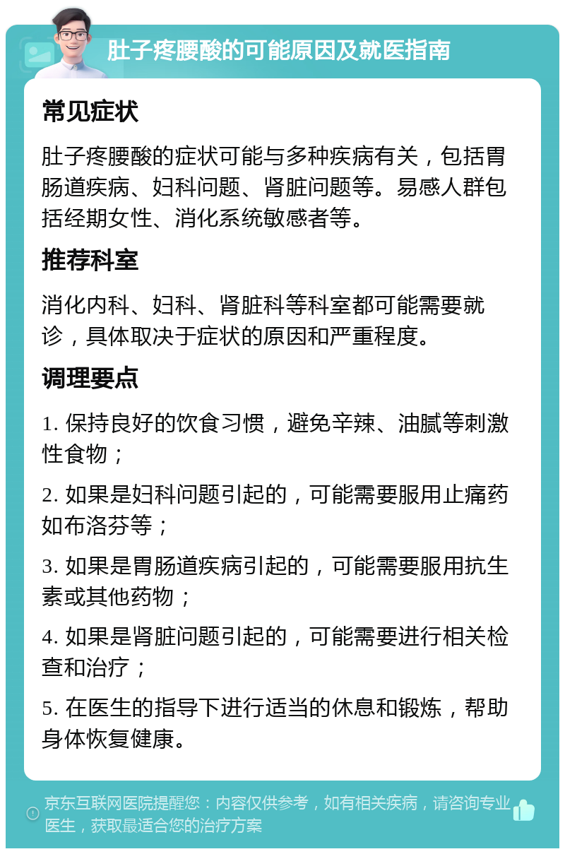 肚子疼腰酸的可能原因及就医指南 常见症状 肚子疼腰酸的症状可能与多种疾病有关，包括胃肠道疾病、妇科问题、肾脏问题等。易感人群包括经期女性、消化系统敏感者等。 推荐科室 消化内科、妇科、肾脏科等科室都可能需要就诊，具体取决于症状的原因和严重程度。 调理要点 1. 保持良好的饮食习惯，避免辛辣、油腻等刺激性食物； 2. 如果是妇科问题引起的，可能需要服用止痛药如布洛芬等； 3. 如果是胃肠道疾病引起的，可能需要服用抗生素或其他药物； 4. 如果是肾脏问题引起的，可能需要进行相关检查和治疗； 5. 在医生的指导下进行适当的休息和锻炼，帮助身体恢复健康。