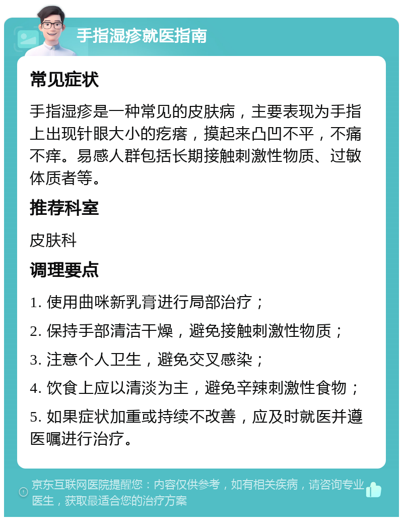 手指湿疹就医指南 常见症状 手指湿疹是一种常见的皮肤病，主要表现为手指上出现针眼大小的疙瘩，摸起来凸凹不平，不痛不痒。易感人群包括长期接触刺激性物质、过敏体质者等。 推荐科室 皮肤科 调理要点 1. 使用曲咪新乳膏进行局部治疗； 2. 保持手部清洁干燥，避免接触刺激性物质； 3. 注意个人卫生，避免交叉感染； 4. 饮食上应以清淡为主，避免辛辣刺激性食物； 5. 如果症状加重或持续不改善，应及时就医并遵医嘱进行治疗。