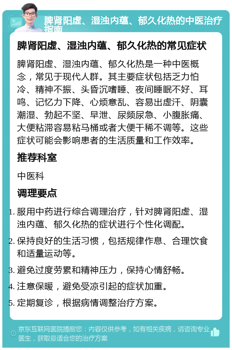 脾肾阳虚、湿浊内蕴、郁久化热的中医治疗指南 脾肾阳虚、湿浊内蕴、郁久化热的常见症状 脾肾阳虚、湿浊内蕴、郁久化热是一种中医概念，常见于现代人群。其主要症状包括乏力怕冷、精神不振、头昏沉嗜睡、夜间睡眠不好、耳鸣、记忆力下降、心烦意乱、容易出虚汗、阴囊潮湿、勃起不坚、早泄、尿频尿急、小腹胀痛、大便粘滞容易粘马桶或者大便干稀不调等。这些症状可能会影响患者的生活质量和工作效率。 推荐科室 中医科 调理要点 服用中药进行综合调理治疗，针对脾肾阳虚、湿浊内蕴、郁久化热的症状进行个性化调配。 保持良好的生活习惯，包括规律作息、合理饮食和适量运动等。 避免过度劳累和精神压力，保持心情舒畅。 注意保暖，避免受凉引起的症状加重。 定期复诊，根据病情调整治疗方案。