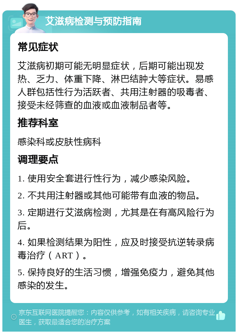 艾滋病检测与预防指南 常见症状 艾滋病初期可能无明显症状，后期可能出现发热、乏力、体重下降、淋巴结肿大等症状。易感人群包括性行为活跃者、共用注射器的吸毒者、接受未经筛查的血液或血液制品者等。 推荐科室 感染科或皮肤性病科 调理要点 1. 使用安全套进行性行为，减少感染风险。 2. 不共用注射器或其他可能带有血液的物品。 3. 定期进行艾滋病检测，尤其是在有高风险行为后。 4. 如果检测结果为阳性，应及时接受抗逆转录病毒治疗（ART）。 5. 保持良好的生活习惯，增强免疫力，避免其他感染的发生。