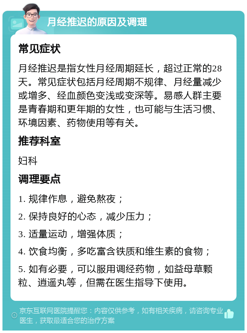 月经推迟的原因及调理 常见症状 月经推迟是指女性月经周期延长，超过正常的28天。常见症状包括月经周期不规律、月经量减少或增多、经血颜色变浅或变深等。易感人群主要是青春期和更年期的女性，也可能与生活习惯、环境因素、药物使用等有关。 推荐科室 妇科 调理要点 1. 规律作息，避免熬夜； 2. 保持良好的心态，减少压力； 3. 适量运动，增强体质； 4. 饮食均衡，多吃富含铁质和维生素的食物； 5. 如有必要，可以服用调经药物，如益母草颗粒、逍遥丸等，但需在医生指导下使用。