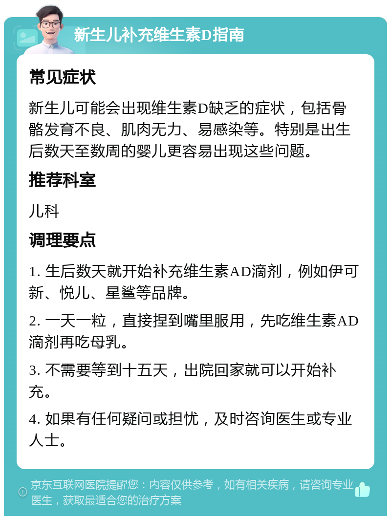 新生儿补充维生素D指南 常见症状 新生儿可能会出现维生素D缺乏的症状，包括骨骼发育不良、肌肉无力、易感染等。特别是出生后数天至数周的婴儿更容易出现这些问题。 推荐科室 儿科 调理要点 1. 生后数天就开始补充维生素AD滴剂，例如伊可新、悦儿、星鲨等品牌。 2. 一天一粒，直接捏到嘴里服用，先吃维生素AD滴剂再吃母乳。 3. 不需要等到十五天，出院回家就可以开始补充。 4. 如果有任何疑问或担忧，及时咨询医生或专业人士。