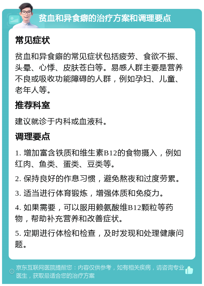 贫血和异食癖的治疗方案和调理要点 常见症状 贫血和异食癖的常见症状包括疲劳、食欲不振、头晕、心悸、皮肤苍白等。易感人群主要是营养不良或吸收功能障碍的人群，例如孕妇、儿童、老年人等。 推荐科室 建议就诊于内科或血液科。 调理要点 1. 增加富含铁质和维生素B12的食物摄入，例如红肉、鱼类、蛋类、豆类等。 2. 保持良好的作息习惯，避免熬夜和过度劳累。 3. 适当进行体育锻炼，增强体质和免疫力。 4. 如果需要，可以服用赖氨酸维B12颗粒等药物，帮助补充营养和改善症状。 5. 定期进行体检和检查，及时发现和处理健康问题。