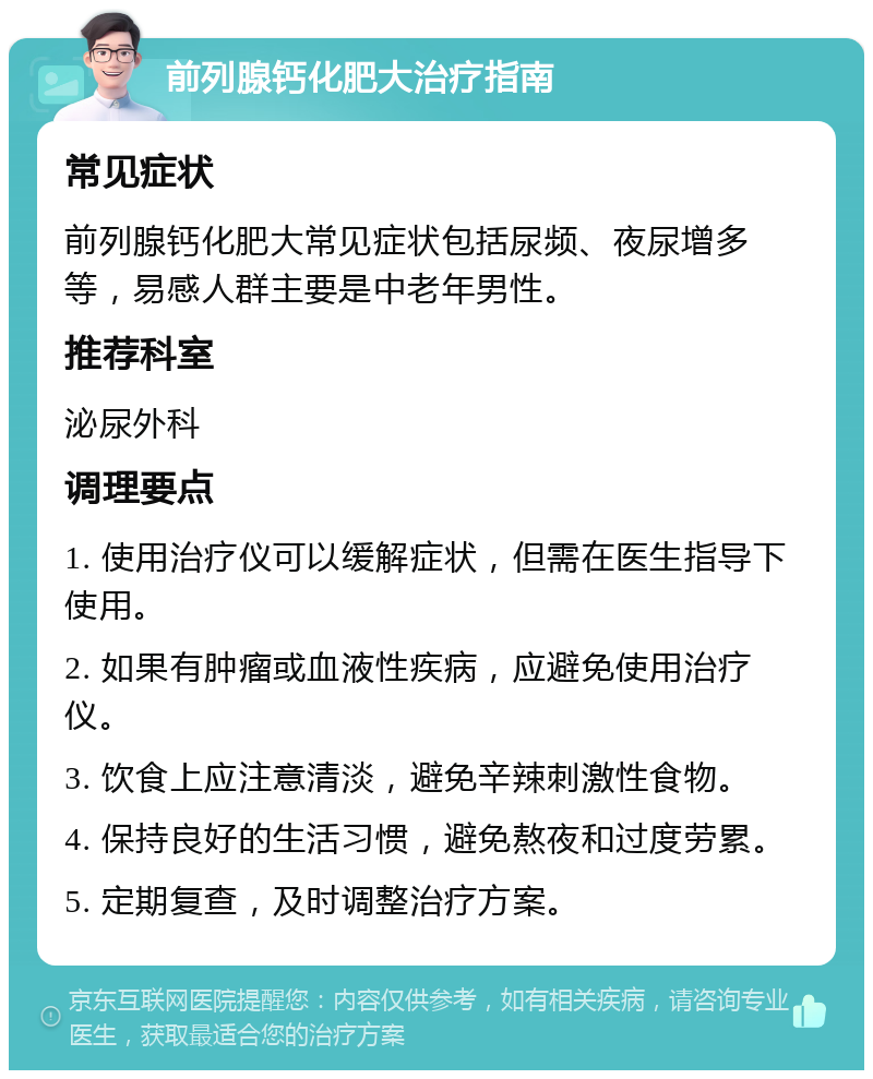 前列腺钙化肥大治疗指南 常见症状 前列腺钙化肥大常见症状包括尿频、夜尿增多等，易感人群主要是中老年男性。 推荐科室 泌尿外科 调理要点 1. 使用治疗仪可以缓解症状，但需在医生指导下使用。 2. 如果有肿瘤或血液性疾病，应避免使用治疗仪。 3. 饮食上应注意清淡，避免辛辣刺激性食物。 4. 保持良好的生活习惯，避免熬夜和过度劳累。 5. 定期复查，及时调整治疗方案。