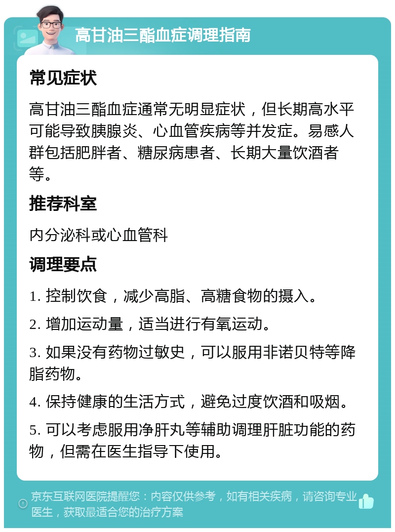 高甘油三酯血症调理指南 常见症状 高甘油三酯血症通常无明显症状，但长期高水平可能导致胰腺炎、心血管疾病等并发症。易感人群包括肥胖者、糖尿病患者、长期大量饮酒者等。 推荐科室 内分泌科或心血管科 调理要点 1. 控制饮食，减少高脂、高糖食物的摄入。 2. 增加运动量，适当进行有氧运动。 3. 如果没有药物过敏史，可以服用非诺贝特等降脂药物。 4. 保持健康的生活方式，避免过度饮酒和吸烟。 5. 可以考虑服用净肝丸等辅助调理肝脏功能的药物，但需在医生指导下使用。