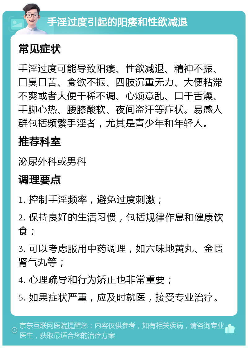 手淫过度引起的阳痿和性欲减退 常见症状 手淫过度可能导致阳痿、性欲减退、精神不振、口臭口苦、食欲不振、四肢沉重无力、大便粘滞不爽或者大便干稀不调、心烦意乱、口干舌燥、手脚心热、腰膝酸软、夜间盗汗等症状。易感人群包括频繁手淫者，尤其是青少年和年轻人。 推荐科室 泌尿外科或男科 调理要点 1. 控制手淫频率，避免过度刺激； 2. 保持良好的生活习惯，包括规律作息和健康饮食； 3. 可以考虑服用中药调理，如六味地黄丸、金匮肾气丸等； 4. 心理疏导和行为矫正也非常重要； 5. 如果症状严重，应及时就医，接受专业治疗。