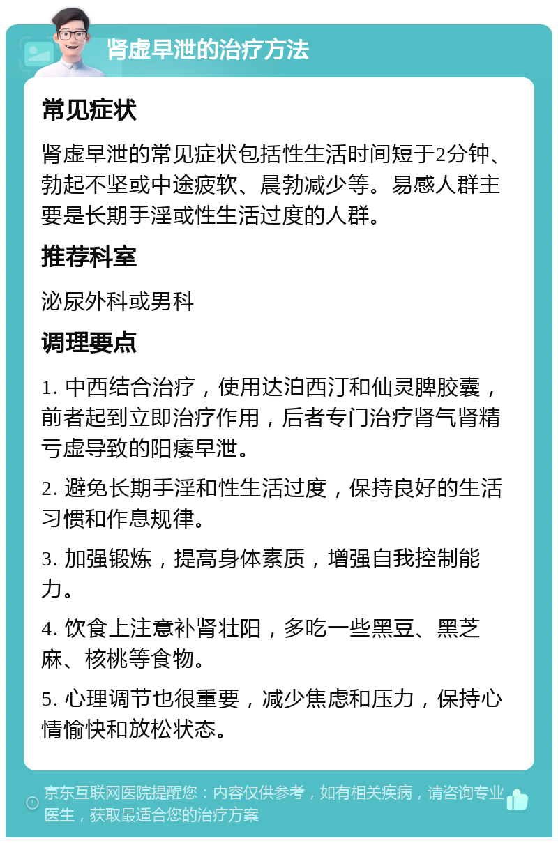 肾虚早泄的治疗方法 常见症状 肾虚早泄的常见症状包括性生活时间短于2分钟、勃起不坚或中途疲软、晨勃减少等。易感人群主要是长期手淫或性生活过度的人群。 推荐科室 泌尿外科或男科 调理要点 1. 中西结合治疗，使用达泊西汀和仙灵脾胶囊，前者起到立即治疗作用，后者专门治疗肾气肾精亏虚导致的阳痿早泄。 2. 避免长期手淫和性生活过度，保持良好的生活习惯和作息规律。 3. 加强锻炼，提高身体素质，增强自我控制能力。 4. 饮食上注意补肾壮阳，多吃一些黑豆、黑芝麻、核桃等食物。 5. 心理调节也很重要，减少焦虑和压力，保持心情愉快和放松状态。