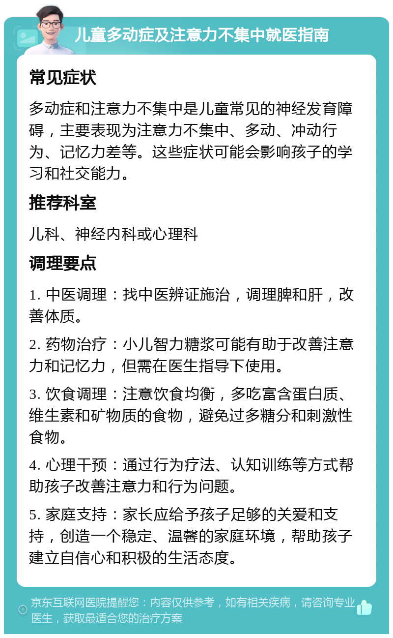 儿童多动症及注意力不集中就医指南 常见症状 多动症和注意力不集中是儿童常见的神经发育障碍，主要表现为注意力不集中、多动、冲动行为、记忆力差等。这些症状可能会影响孩子的学习和社交能力。 推荐科室 儿科、神经内科或心理科 调理要点 1. 中医调理：找中医辨证施治，调理脾和肝，改善体质。 2. 药物治疗：小儿智力糖浆可能有助于改善注意力和记忆力，但需在医生指导下使用。 3. 饮食调理：注意饮食均衡，多吃富含蛋白质、维生素和矿物质的食物，避免过多糖分和刺激性食物。 4. 心理干预：通过行为疗法、认知训练等方式帮助孩子改善注意力和行为问题。 5. 家庭支持：家长应给予孩子足够的关爱和支持，创造一个稳定、温馨的家庭环境，帮助孩子建立自信心和积极的生活态度。