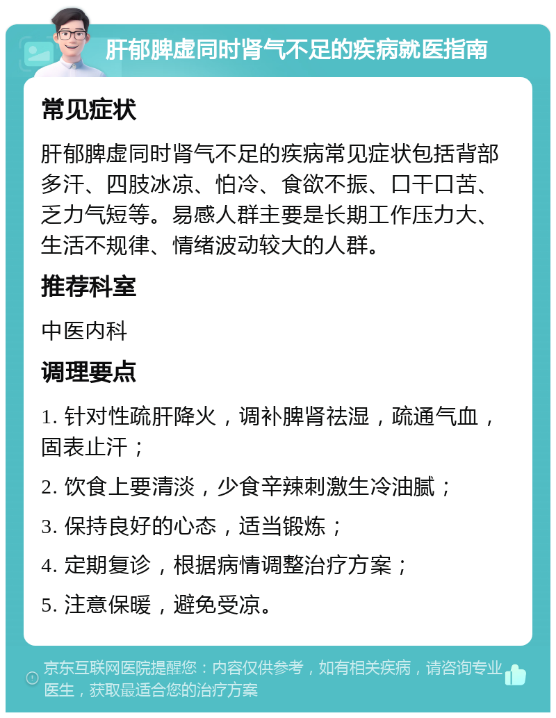 肝郁脾虚同时肾气不足的疾病就医指南 常见症状 肝郁脾虚同时肾气不足的疾病常见症状包括背部多汗、四肢冰凉、怕冷、食欲不振、口干口苦、乏力气短等。易感人群主要是长期工作压力大、生活不规律、情绪波动较大的人群。 推荐科室 中医内科 调理要点 1. 针对性疏肝降火，调补脾肾祛湿，疏通气血，固表止汗； 2. 饮食上要清淡，少食辛辣刺激生冷油腻； 3. 保持良好的心态，适当锻炼； 4. 定期复诊，根据病情调整治疗方案； 5. 注意保暖，避免受凉。