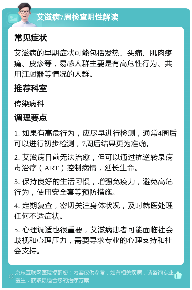 艾滋病7周检查阴性解读 常见症状 艾滋病的早期症状可能包括发热、头痛、肌肉疼痛、皮疹等，易感人群主要是有高危性行为、共用注射器等情况的人群。 推荐科室 传染病科 调理要点 1. 如果有高危行为，应尽早进行检测，通常4周后可以进行初步检测，7周后结果更为准确。 2. 艾滋病目前无法治愈，但可以通过抗逆转录病毒治疗（ART）控制病情，延长生命。 3. 保持良好的生活习惯，增强免疫力，避免高危行为，使用安全套等预防措施。 4. 定期复查，密切关注身体状况，及时就医处理任何不适症状。 5. 心理调适也很重要，艾滋病患者可能面临社会歧视和心理压力，需要寻求专业的心理支持和社会支持。