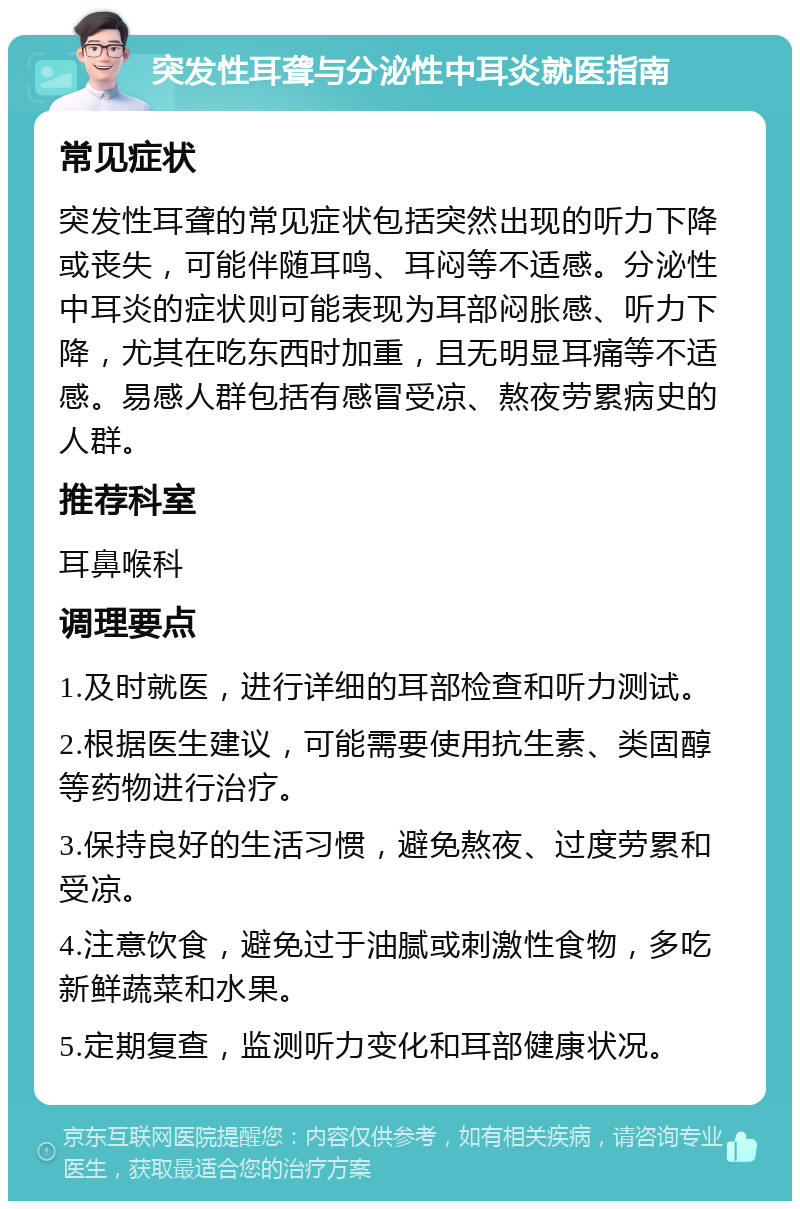 突发性耳聋与分泌性中耳炎就医指南 常见症状 突发性耳聋的常见症状包括突然出现的听力下降或丧失，可能伴随耳鸣、耳闷等不适感。分泌性中耳炎的症状则可能表现为耳部闷胀感、听力下降，尤其在吃东西时加重，且无明显耳痛等不适感。易感人群包括有感冒受凉、熬夜劳累病史的人群。 推荐科室 耳鼻喉科 调理要点 1.及时就医，进行详细的耳部检查和听力测试。 2.根据医生建议，可能需要使用抗生素、类固醇等药物进行治疗。 3.保持良好的生活习惯，避免熬夜、过度劳累和受凉。 4.注意饮食，避免过于油腻或刺激性食物，多吃新鲜蔬菜和水果。 5.定期复查，监测听力变化和耳部健康状况。