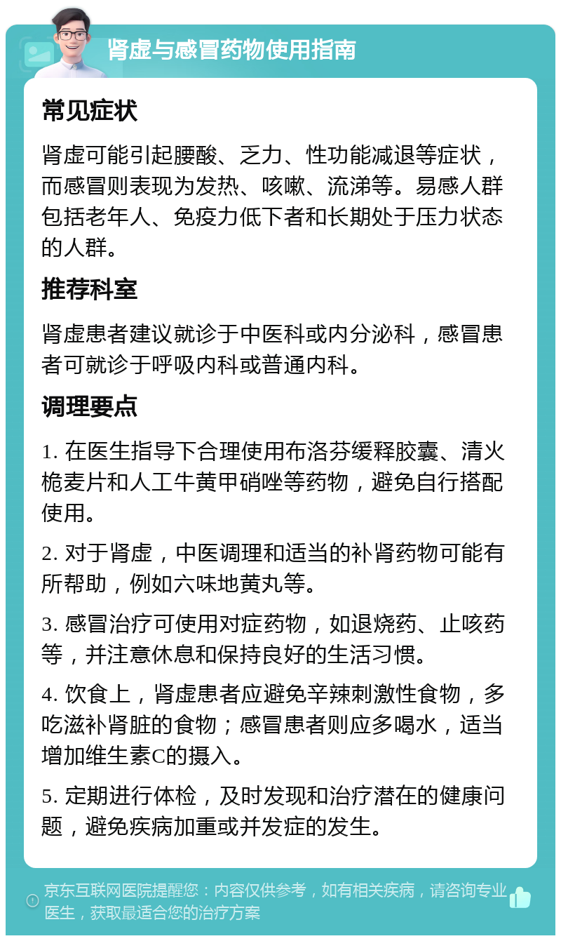 肾虚与感冒药物使用指南 常见症状 肾虚可能引起腰酸、乏力、性功能减退等症状，而感冒则表现为发热、咳嗽、流涕等。易感人群包括老年人、免疫力低下者和长期处于压力状态的人群。 推荐科室 肾虚患者建议就诊于中医科或内分泌科，感冒患者可就诊于呼吸内科或普通内科。 调理要点 1. 在医生指导下合理使用布洛芬缓释胶囊、清火桅麦片和人工牛黄甲硝唑等药物，避免自行搭配使用。 2. 对于肾虚，中医调理和适当的补肾药物可能有所帮助，例如六味地黄丸等。 3. 感冒治疗可使用对症药物，如退烧药、止咳药等，并注意休息和保持良好的生活习惯。 4. 饮食上，肾虚患者应避免辛辣刺激性食物，多吃滋补肾脏的食物；感冒患者则应多喝水，适当增加维生素C的摄入。 5. 定期进行体检，及时发现和治疗潜在的健康问题，避免疾病加重或并发症的发生。