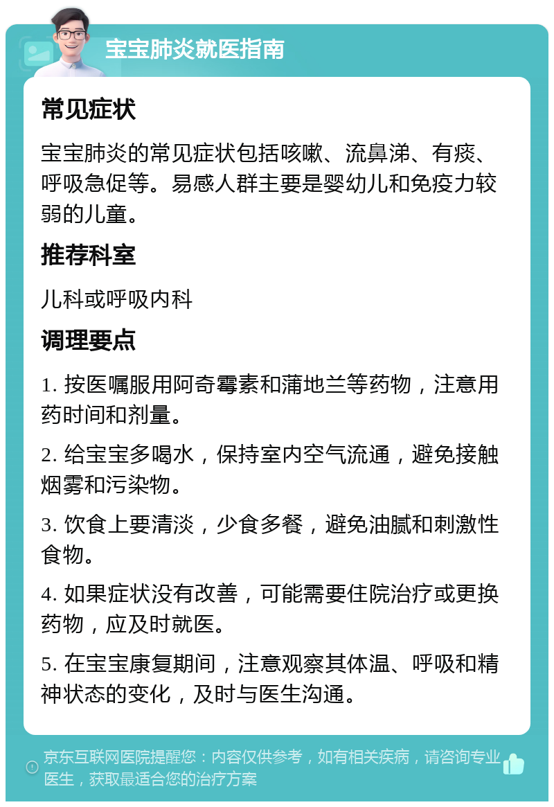 宝宝肺炎就医指南 常见症状 宝宝肺炎的常见症状包括咳嗽、流鼻涕、有痰、呼吸急促等。易感人群主要是婴幼儿和免疫力较弱的儿童。 推荐科室 儿科或呼吸内科 调理要点 1. 按医嘱服用阿奇霉素和蒲地兰等药物，注意用药时间和剂量。 2. 给宝宝多喝水，保持室内空气流通，避免接触烟雾和污染物。 3. 饮食上要清淡，少食多餐，避免油腻和刺激性食物。 4. 如果症状没有改善，可能需要住院治疗或更换药物，应及时就医。 5. 在宝宝康复期间，注意观察其体温、呼吸和精神状态的变化，及时与医生沟通。