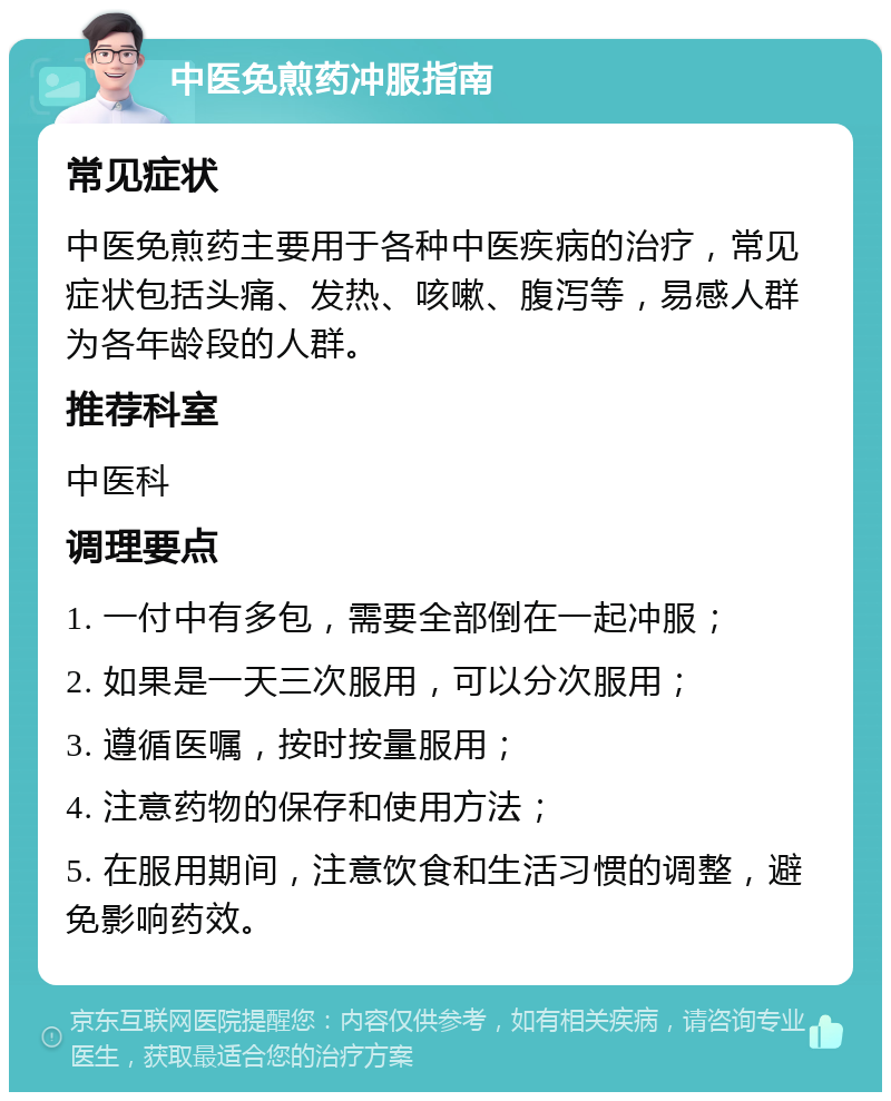 中医免煎药冲服指南 常见症状 中医免煎药主要用于各种中医疾病的治疗，常见症状包括头痛、发热、咳嗽、腹泻等，易感人群为各年龄段的人群。 推荐科室 中医科 调理要点 1. 一付中有多包，需要全部倒在一起冲服； 2. 如果是一天三次服用，可以分次服用； 3. 遵循医嘱，按时按量服用； 4. 注意药物的保存和使用方法； 5. 在服用期间，注意饮食和生活习惯的调整，避免影响药效。