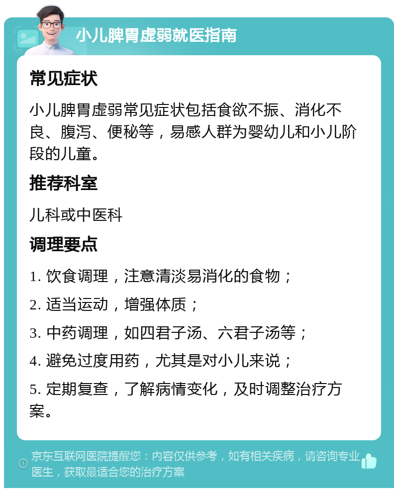 小儿脾胃虚弱就医指南 常见症状 小儿脾胃虚弱常见症状包括食欲不振、消化不良、腹泻、便秘等，易感人群为婴幼儿和小儿阶段的儿童。 推荐科室 儿科或中医科 调理要点 1. 饮食调理，注意清淡易消化的食物； 2. 适当运动，增强体质； 3. 中药调理，如四君子汤、六君子汤等； 4. 避免过度用药，尤其是对小儿来说； 5. 定期复查，了解病情变化，及时调整治疗方案。