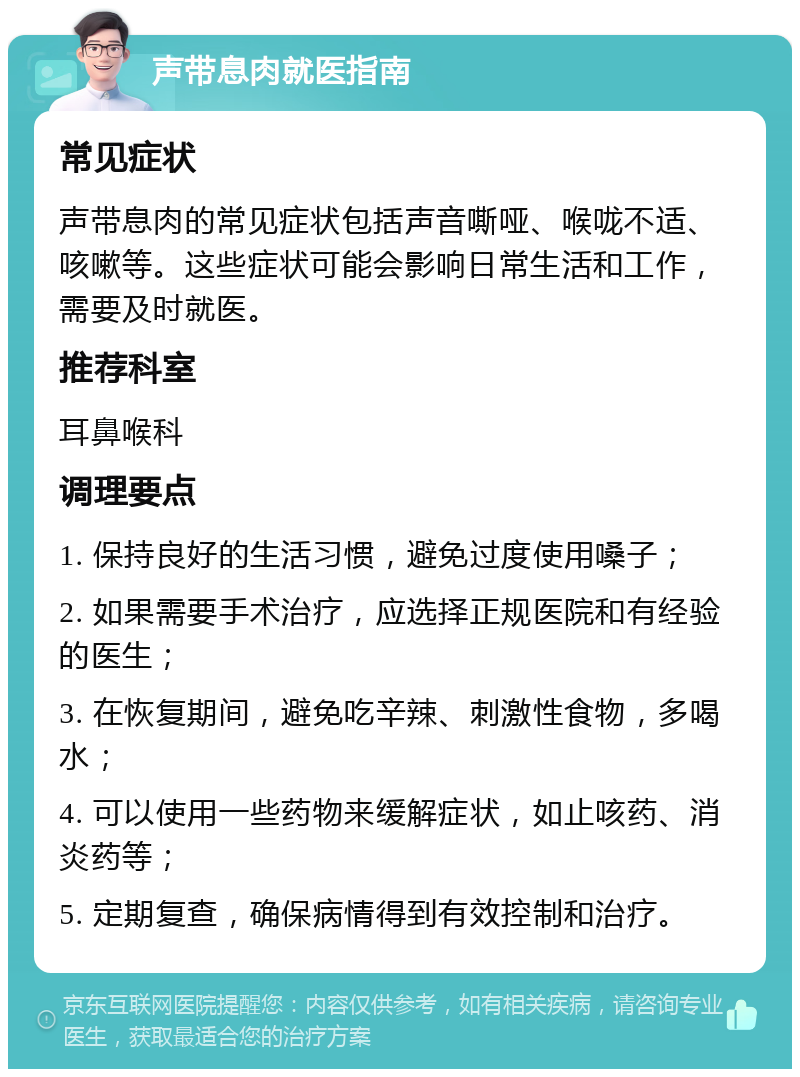 声带息肉就医指南 常见症状 声带息肉的常见症状包括声音嘶哑、喉咙不适、咳嗽等。这些症状可能会影响日常生活和工作，需要及时就医。 推荐科室 耳鼻喉科 调理要点 1. 保持良好的生活习惯，避免过度使用嗓子； 2. 如果需要手术治疗，应选择正规医院和有经验的医生； 3. 在恢复期间，避免吃辛辣、刺激性食物，多喝水； 4. 可以使用一些药物来缓解症状，如止咳药、消炎药等； 5. 定期复查，确保病情得到有效控制和治疗。