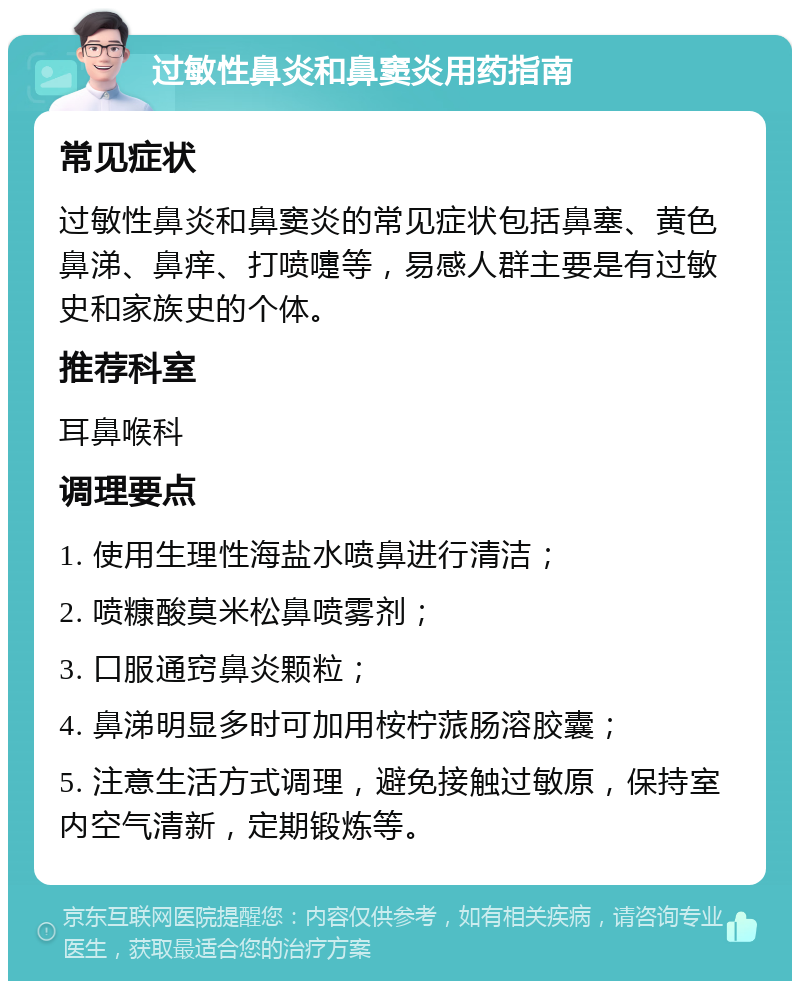 过敏性鼻炎和鼻窦炎用药指南 常见症状 过敏性鼻炎和鼻窦炎的常见症状包括鼻塞、黄色鼻涕、鼻痒、打喷嚏等，易感人群主要是有过敏史和家族史的个体。 推荐科室 耳鼻喉科 调理要点 1. 使用生理性海盐水喷鼻进行清洁； 2. 喷糠酸莫米松鼻喷雾剂； 3. 口服通窍鼻炎颗粒； 4. 鼻涕明显多时可加用桉柠蒎肠溶胶囊； 5. 注意生活方式调理，避免接触过敏原，保持室内空气清新，定期锻炼等。