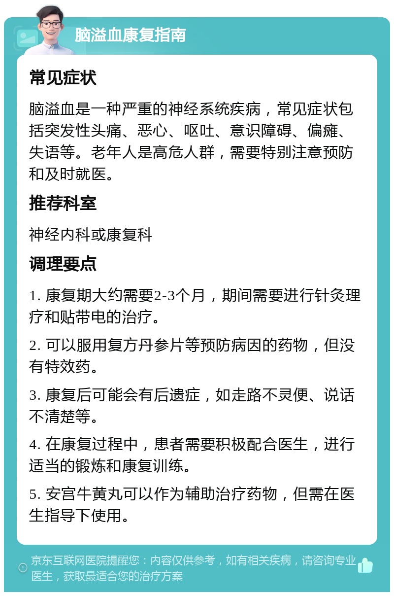 脑溢血康复指南 常见症状 脑溢血是一种严重的神经系统疾病，常见症状包括突发性头痛、恶心、呕吐、意识障碍、偏瘫、失语等。老年人是高危人群，需要特别注意预防和及时就医。 推荐科室 神经内科或康复科 调理要点 1. 康复期大约需要2-3个月，期间需要进行针灸理疗和贴带电的治疗。 2. 可以服用复方丹参片等预防病因的药物，但没有特效药。 3. 康复后可能会有后遗症，如走路不灵便、说话不清楚等。 4. 在康复过程中，患者需要积极配合医生，进行适当的锻炼和康复训练。 5. 安宫牛黄丸可以作为辅助治疗药物，但需在医生指导下使用。