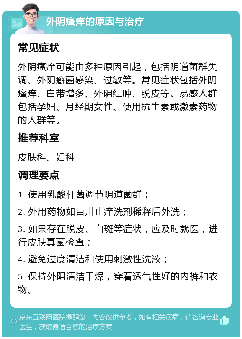 外阴瘙痒的原因与治疗 常见症状 外阴瘙痒可能由多种原因引起，包括阴道菌群失调、外阴癣菌感染、过敏等。常见症状包括外阴瘙痒、白带增多、外阴红肿、脱皮等。易感人群包括孕妇、月经期女性、使用抗生素或激素药物的人群等。 推荐科室 皮肤科、妇科 调理要点 1. 使用乳酸杆菌调节阴道菌群； 2. 外用药物如百川止痒洗剂稀释后外洗； 3. 如果存在脱皮、白斑等症状，应及时就医，进行皮肤真菌检查； 4. 避免过度清洁和使用刺激性洗液； 5. 保持外阴清洁干燥，穿着透气性好的内裤和衣物。