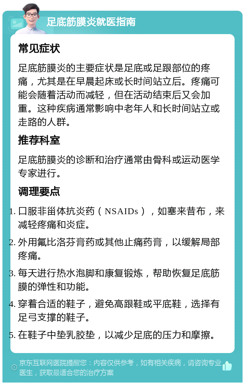 足底筋膜炎就医指南 常见症状 足底筋膜炎的主要症状是足底或足跟部位的疼痛，尤其是在早晨起床或长时间站立后。疼痛可能会随着活动而减轻，但在活动结束后又会加重。这种疾病通常影响中老年人和长时间站立或走路的人群。 推荐科室 足底筋膜炎的诊断和治疗通常由骨科或运动医学专家进行。 调理要点 口服非甾体抗炎药（NSAIDs），如塞来昔布，来减轻疼痛和炎症。 外用氟比洛芬膏药或其他止痛药膏，以缓解局部疼痛。 每天进行热水泡脚和康复锻炼，帮助恢复足底筋膜的弹性和功能。 穿着合适的鞋子，避免高跟鞋或平底鞋，选择有足弓支撑的鞋子。 在鞋子中垫乳胶垫，以减少足底的压力和摩擦。