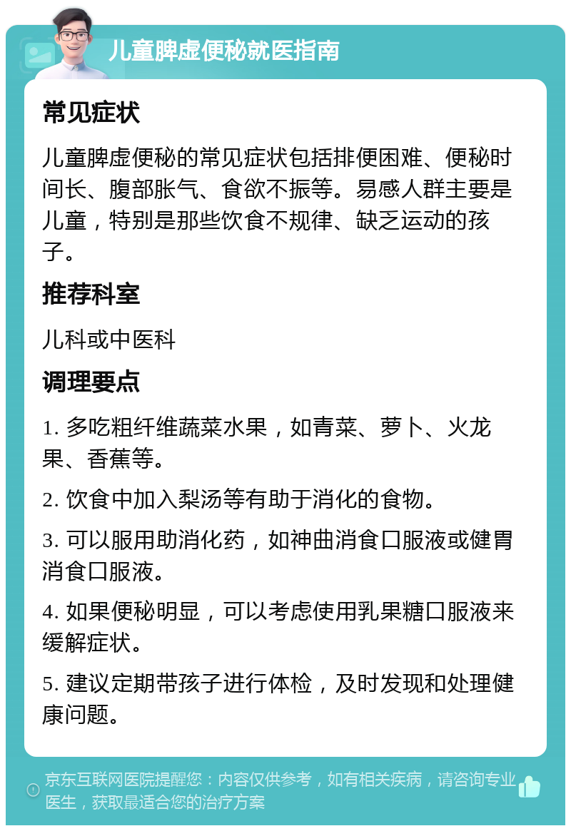 儿童脾虚便秘就医指南 常见症状 儿童脾虚便秘的常见症状包括排便困难、便秘时间长、腹部胀气、食欲不振等。易感人群主要是儿童，特别是那些饮食不规律、缺乏运动的孩子。 推荐科室 儿科或中医科 调理要点 1. 多吃粗纤维蔬菜水果，如青菜、萝卜、火龙果、香蕉等。 2. 饮食中加入梨汤等有助于消化的食物。 3. 可以服用助消化药，如神曲消食口服液或健胃消食口服液。 4. 如果便秘明显，可以考虑使用乳果糖口服液来缓解症状。 5. 建议定期带孩子进行体检，及时发现和处理健康问题。