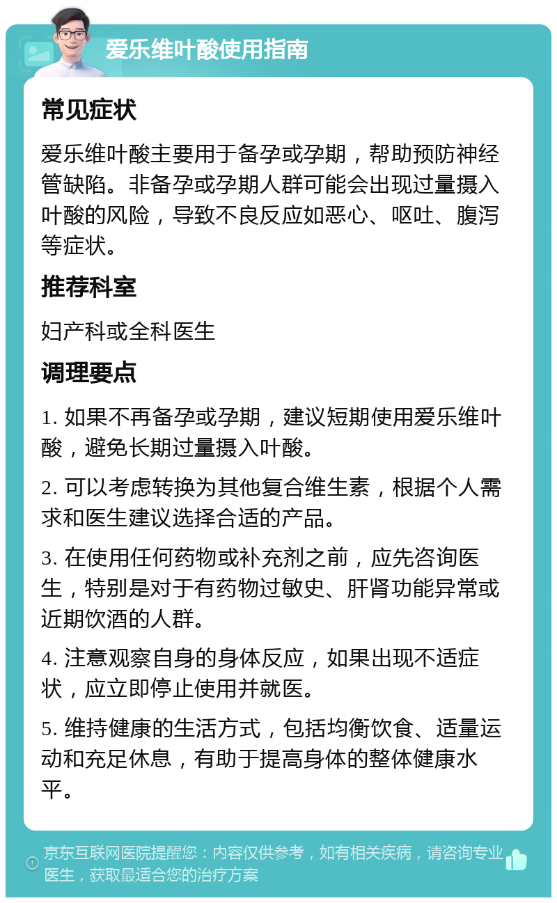 爱乐维叶酸使用指南 常见症状 爱乐维叶酸主要用于备孕或孕期，帮助预防神经管缺陷。非备孕或孕期人群可能会出现过量摄入叶酸的风险，导致不良反应如恶心、呕吐、腹泻等症状。 推荐科室 妇产科或全科医生 调理要点 1. 如果不再备孕或孕期，建议短期使用爱乐维叶酸，避免长期过量摄入叶酸。 2. 可以考虑转换为其他复合维生素，根据个人需求和医生建议选择合适的产品。 3. 在使用任何药物或补充剂之前，应先咨询医生，特别是对于有药物过敏史、肝肾功能异常或近期饮酒的人群。 4. 注意观察自身的身体反应，如果出现不适症状，应立即停止使用并就医。 5. 维持健康的生活方式，包括均衡饮食、适量运动和充足休息，有助于提高身体的整体健康水平。