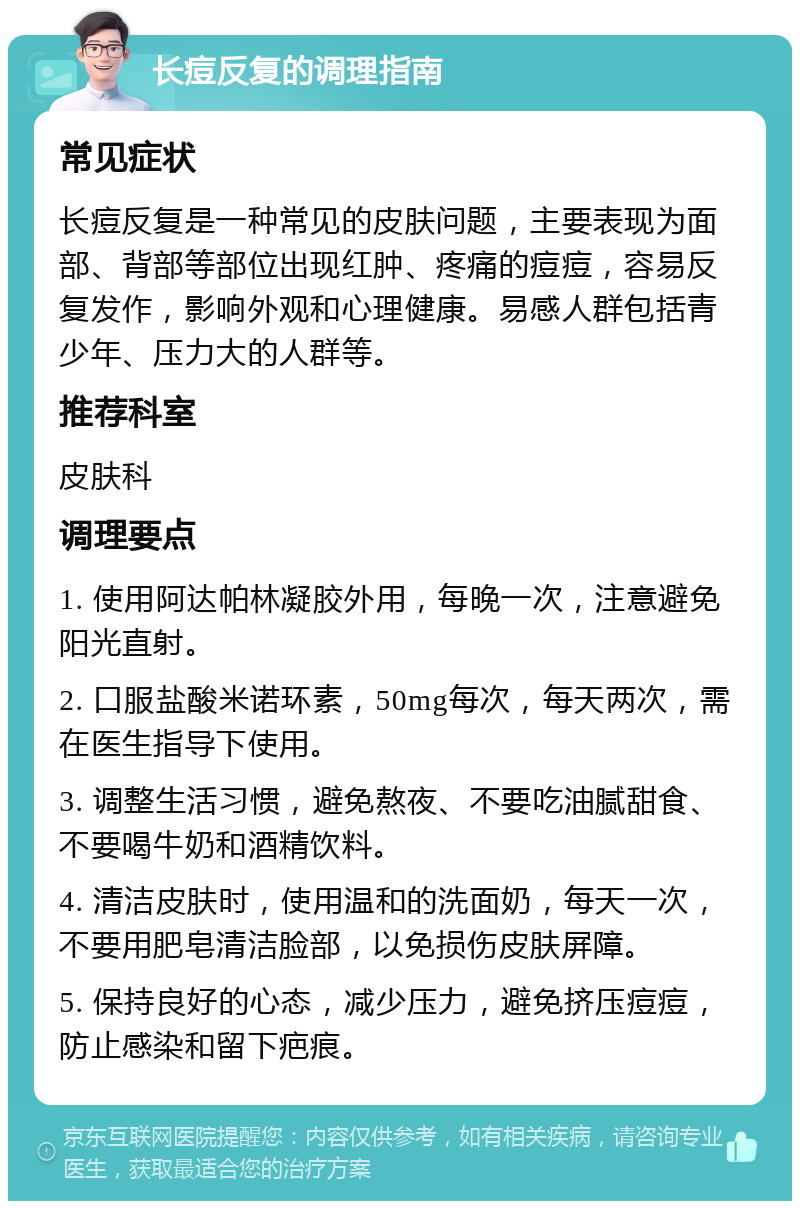 长痘反复的调理指南 常见症状 长痘反复是一种常见的皮肤问题，主要表现为面部、背部等部位出现红肿、疼痛的痘痘，容易反复发作，影响外观和心理健康。易感人群包括青少年、压力大的人群等。 推荐科室 皮肤科 调理要点 1. 使用阿达帕林凝胶外用，每晚一次，注意避免阳光直射。 2. 口服盐酸米诺环素，50mg每次，每天两次，需在医生指导下使用。 3. 调整生活习惯，避免熬夜、不要吃油腻甜食、不要喝牛奶和酒精饮料。 4. 清洁皮肤时，使用温和的洗面奶，每天一次，不要用肥皂清洁脸部，以免损伤皮肤屏障。 5. 保持良好的心态，减少压力，避免挤压痘痘，防止感染和留下疤痕。