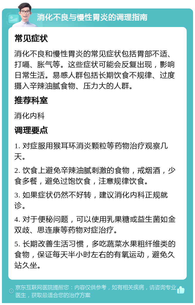 消化不良与慢性胃炎的调理指南 常见症状 消化不良和慢性胃炎的常见症状包括胃部不适、打嗝、胀气等。这些症状可能会反复出现，影响日常生活。易感人群包括长期饮食不规律、过度摄入辛辣油腻食物、压力大的人群。 推荐科室 消化内科 调理要点 1. 对症服用猴耳环消炎颗粒等药物治疗观察几天。 2. 饮食上避免辛辣油腻刺激的食物，戒烟酒，少食多餐，避免过饱饮食，注意规律饮食。 3. 如果症状仍然不好转，建议消化内科正规就诊。 4. 对于便秘问题，可以使用乳果糖或益生菌如金双歧、思连康等药物对症治疗。 5. 长期改善生活习惯，多吃蔬菜水果粗纤维类的食物，保证每天半小时左右的有氧运动，避免久站久坐。