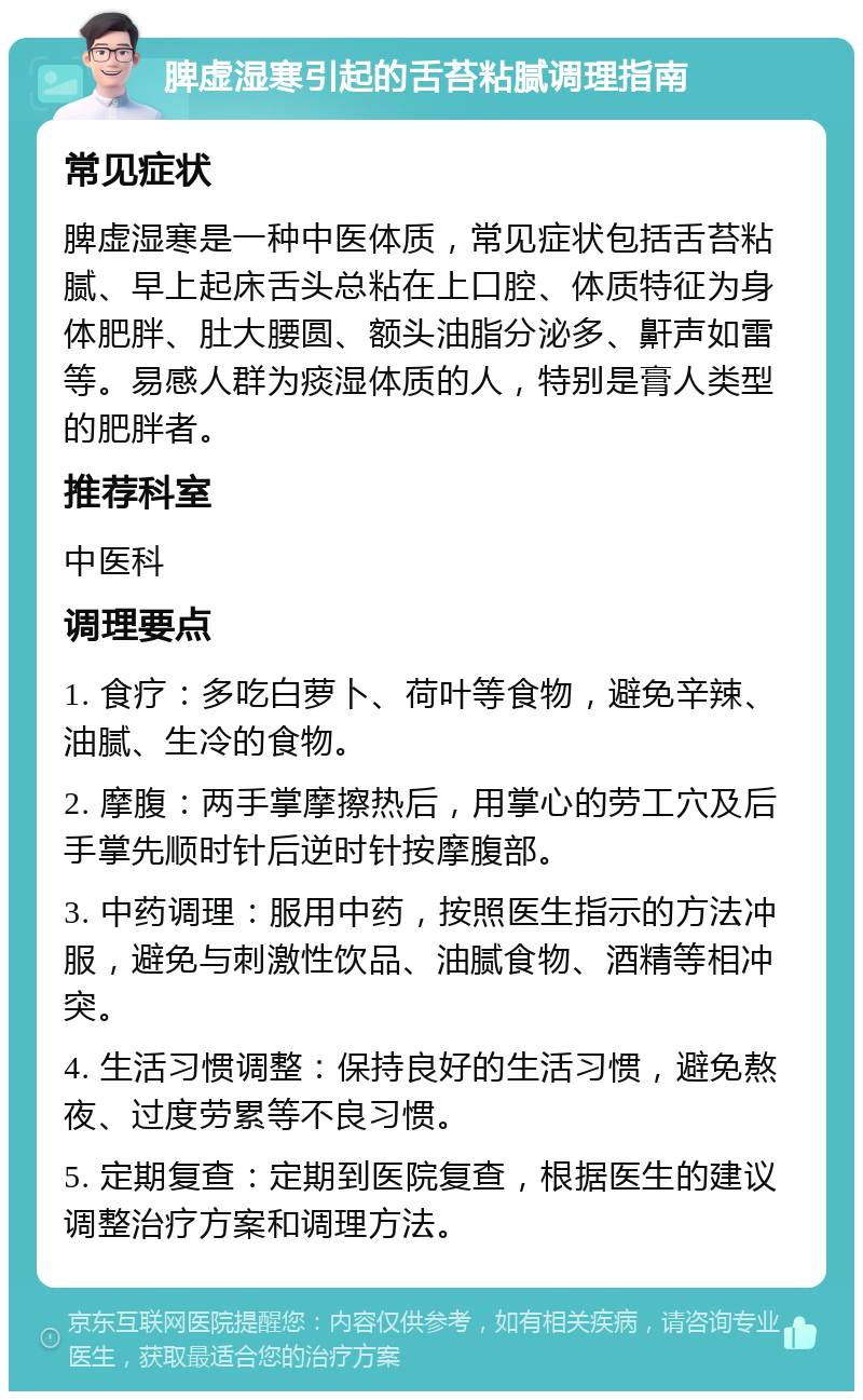 脾虚湿寒引起的舌苔粘腻调理指南 常见症状 脾虚湿寒是一种中医体质，常见症状包括舌苔粘腻、早上起床舌头总粘在上口腔、体质特征为身体肥胖、肚大腰圆、额头油脂分泌多、鼾声如雷等。易感人群为痰湿体质的人，特别是膏人类型的肥胖者。 推荐科室 中医科 调理要点 1. 食疗：多吃白萝卜、荷叶等食物，避免辛辣、油腻、生冷的食物。 2. 摩腹：两手掌摩擦热后，用掌心的劳工穴及后手掌先顺时针后逆时针按摩腹部。 3. 中药调理：服用中药，按照医生指示的方法冲服，避免与刺激性饮品、油腻食物、酒精等相冲突。 4. 生活习惯调整：保持良好的生活习惯，避免熬夜、过度劳累等不良习惯。 5. 定期复查：定期到医院复查，根据医生的建议调整治疗方案和调理方法。