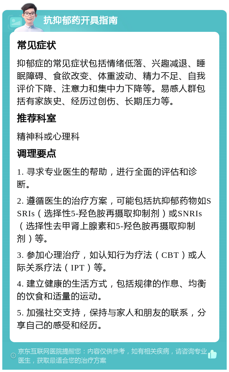 抗抑郁药开具指南 常见症状 抑郁症的常见症状包括情绪低落、兴趣减退、睡眠障碍、食欲改变、体重波动、精力不足、自我评价下降、注意力和集中力下降等。易感人群包括有家族史、经历过创伤、长期压力等。 推荐科室 精神科或心理科 调理要点 1. 寻求专业医生的帮助，进行全面的评估和诊断。 2. 遵循医生的治疗方案，可能包括抗抑郁药物如SSRIs（选择性5-羟色胺再摄取抑制剂）或SNRIs（选择性去甲肾上腺素和5-羟色胺再摄取抑制剂）等。 3. 参加心理治疗，如认知行为疗法（CBT）或人际关系疗法（IPT）等。 4. 建立健康的生活方式，包括规律的作息、均衡的饮食和适量的运动。 5. 加强社交支持，保持与家人和朋友的联系，分享自己的感受和经历。