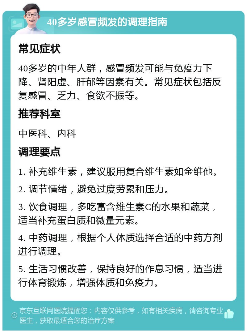 40多岁感冒频发的调理指南 常见症状 40多岁的中年人群，感冒频发可能与免疫力下降、肾阳虚、肝郁等因素有关。常见症状包括反复感冒、乏力、食欲不振等。 推荐科室 中医科、内科 调理要点 1. 补充维生素，建议服用复合维生素如金维他。 2. 调节情绪，避免过度劳累和压力。 3. 饮食调理，多吃富含维生素C的水果和蔬菜，适当补充蛋白质和微量元素。 4. 中药调理，根据个人体质选择合适的中药方剂进行调理。 5. 生活习惯改善，保持良好的作息习惯，适当进行体育锻炼，增强体质和免疫力。