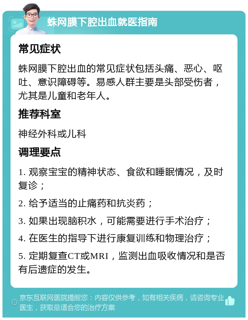 蛛网膜下腔出血就医指南 常见症状 蛛网膜下腔出血的常见症状包括头痛、恶心、呕吐、意识障碍等。易感人群主要是头部受伤者，尤其是儿童和老年人。 推荐科室 神经外科或儿科 调理要点 1. 观察宝宝的精神状态、食欲和睡眠情况，及时复诊； 2. 给予适当的止痛药和抗炎药； 3. 如果出现脑积水，可能需要进行手术治疗； 4. 在医生的指导下进行康复训练和物理治疗； 5. 定期复查CT或MRI，监测出血吸收情况和是否有后遗症的发生。