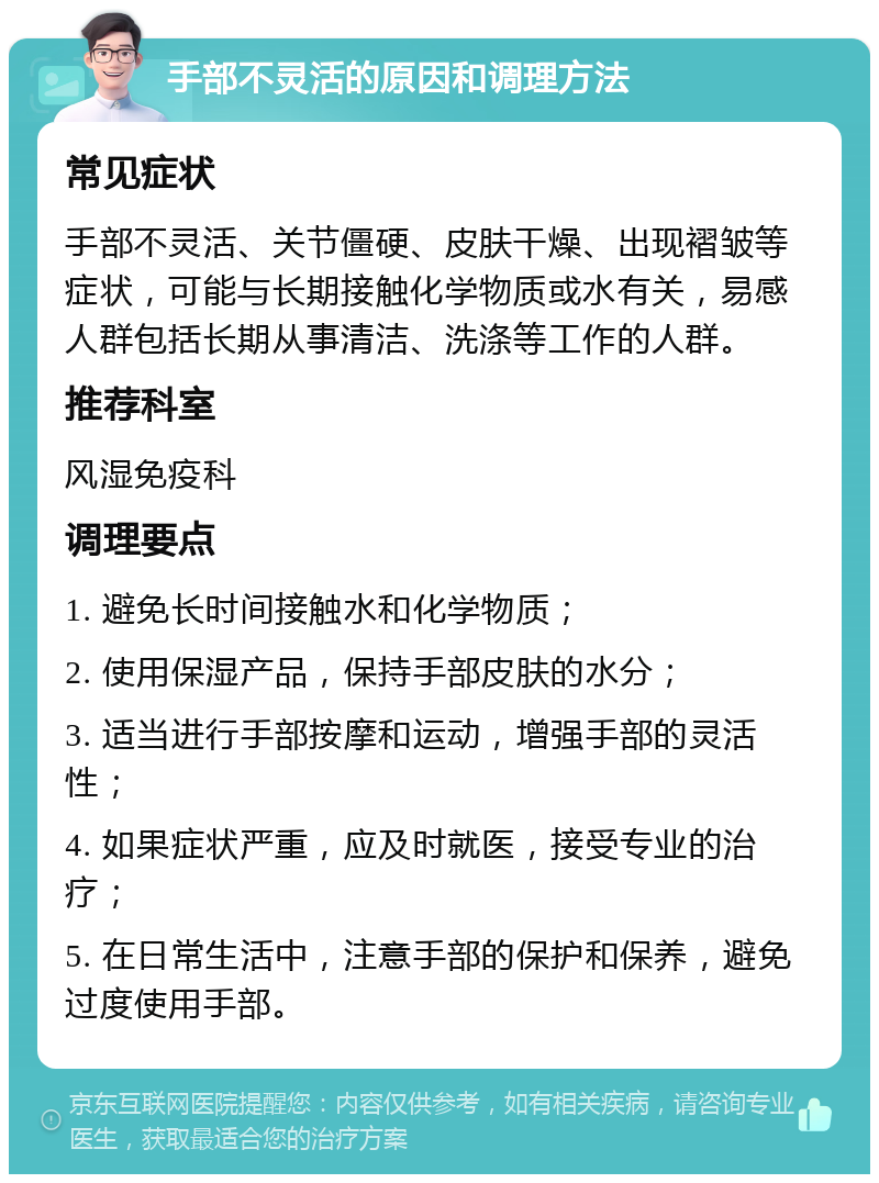 手部不灵活的原因和调理方法 常见症状 手部不灵活、关节僵硬、皮肤干燥、出现褶皱等症状，可能与长期接触化学物质或水有关，易感人群包括长期从事清洁、洗涤等工作的人群。 推荐科室 风湿免疫科 调理要点 1. 避免长时间接触水和化学物质； 2. 使用保湿产品，保持手部皮肤的水分； 3. 适当进行手部按摩和运动，增强手部的灵活性； 4. 如果症状严重，应及时就医，接受专业的治疗； 5. 在日常生活中，注意手部的保护和保养，避免过度使用手部。