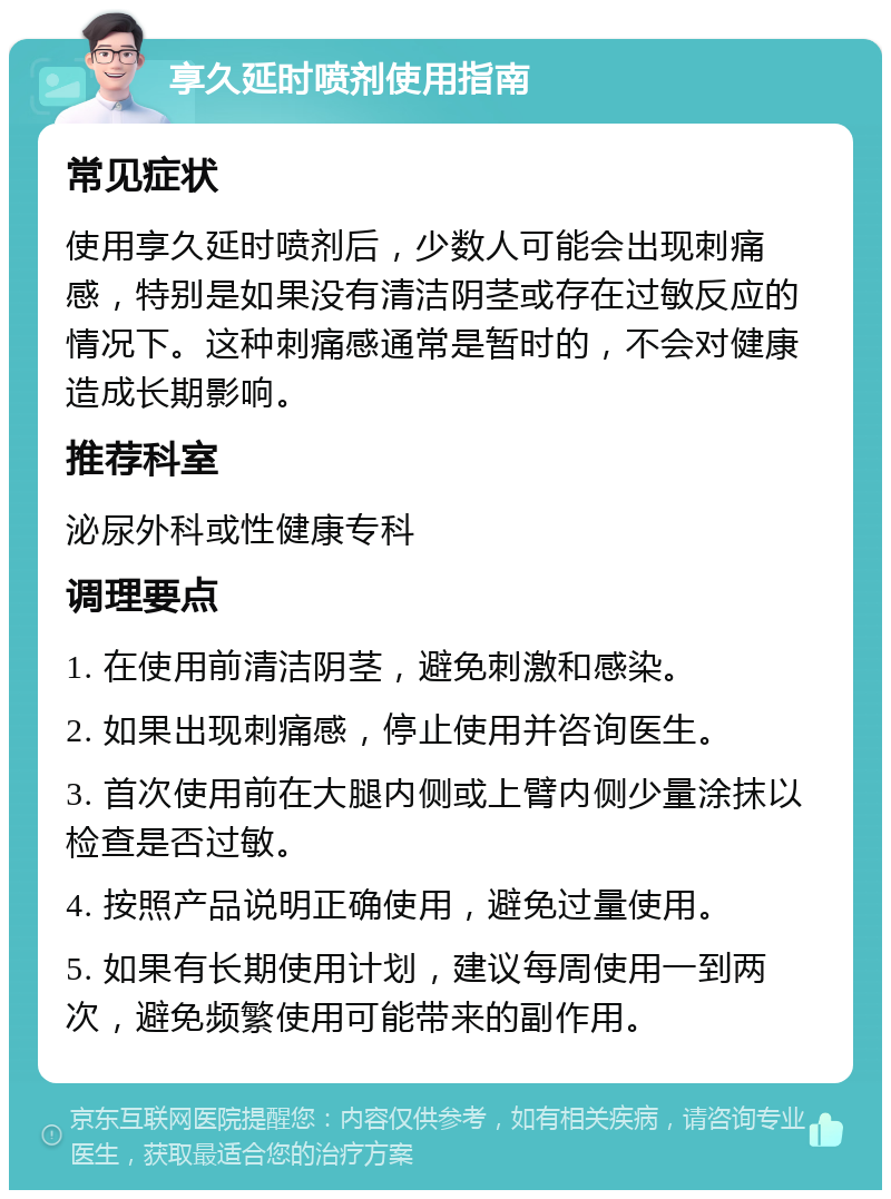 享久延时喷剂使用指南 常见症状 使用享久延时喷剂后，少数人可能会出现刺痛感，特别是如果没有清洁阴茎或存在过敏反应的情况下。这种刺痛感通常是暂时的，不会对健康造成长期影响。 推荐科室 泌尿外科或性健康专科 调理要点 1. 在使用前清洁阴茎，避免刺激和感染。 2. 如果出现刺痛感，停止使用并咨询医生。 3. 首次使用前在大腿内侧或上臂内侧少量涂抹以检查是否过敏。 4. 按照产品说明正确使用，避免过量使用。 5. 如果有长期使用计划，建议每周使用一到两次，避免频繁使用可能带来的副作用。