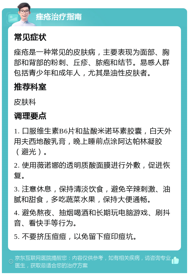 痤疮治疗指南 常见症状 痤疮是一种常见的皮肤病，主要表现为面部、胸部和背部的粉刺、丘疹、脓疱和结节。易感人群包括青少年和成年人，尤其是油性皮肤者。 推荐科室 皮肤科 调理要点 1. 口服维生素B6片和盐酸米诺环素胶囊，白天外用夫西地酸乳膏，晚上睡前点涂阿达帕林凝胶（避光）。 2. 使用薇诺娜的透明质酸面膜进行外敷，促进恢复。 3. 注意休息，保持清淡饮食，避免辛辣刺激、油腻和甜食，多吃蔬菜水果，保持大便通畅。 4. 避免熬夜、抽烟喝酒和长期玩电脑游戏、刷抖音、看快手等行为。 5. 不要挤压痘痘，以免留下痘印痘坑。