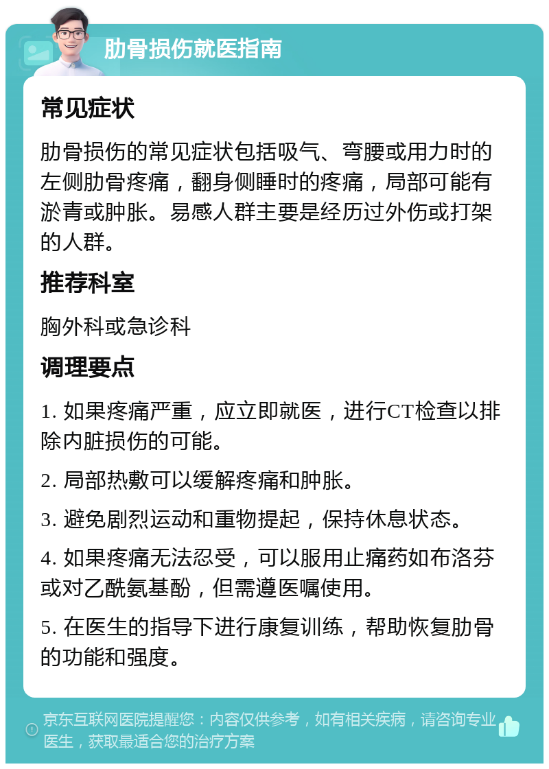 肋骨损伤就医指南 常见症状 肋骨损伤的常见症状包括吸气、弯腰或用力时的左侧肋骨疼痛，翻身侧睡时的疼痛，局部可能有淤青或肿胀。易感人群主要是经历过外伤或打架的人群。 推荐科室 胸外科或急诊科 调理要点 1. 如果疼痛严重，应立即就医，进行CT检查以排除内脏损伤的可能。 2. 局部热敷可以缓解疼痛和肿胀。 3. 避免剧烈运动和重物提起，保持休息状态。 4. 如果疼痛无法忍受，可以服用止痛药如布洛芬或对乙酰氨基酚，但需遵医嘱使用。 5. 在医生的指导下进行康复训练，帮助恢复肋骨的功能和强度。