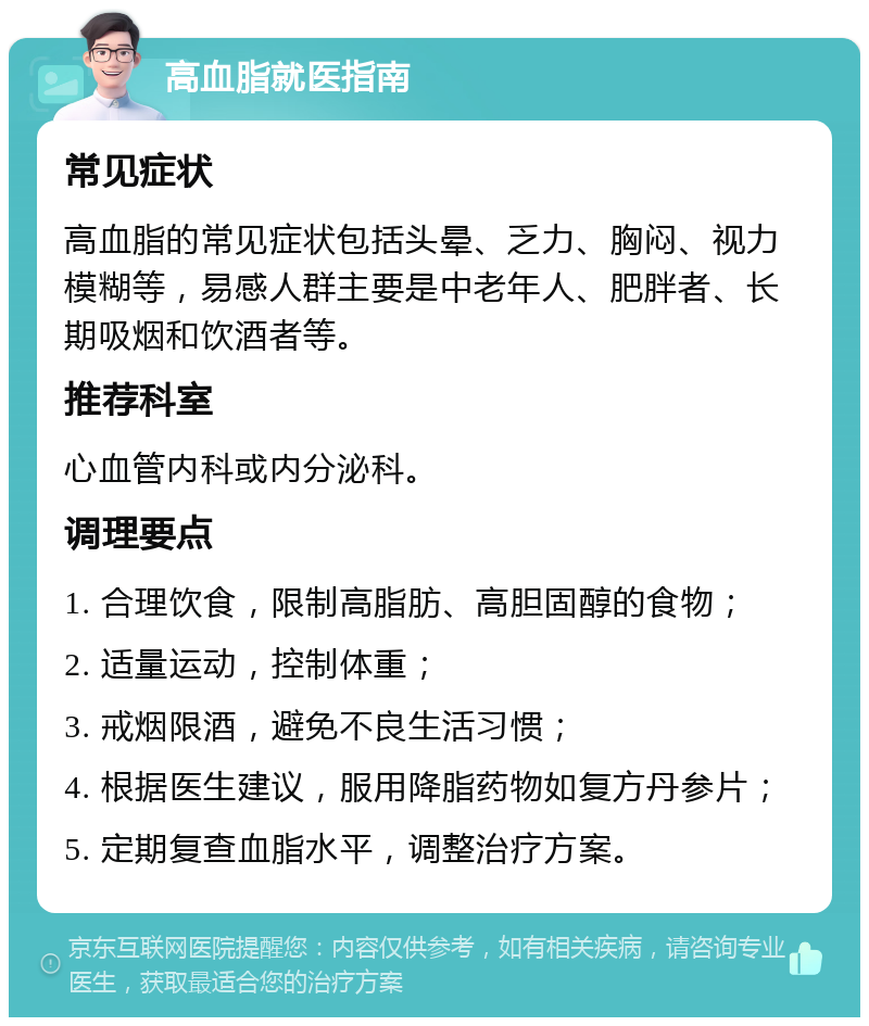 高血脂就医指南 常见症状 高血脂的常见症状包括头晕、乏力、胸闷、视力模糊等，易感人群主要是中老年人、肥胖者、长期吸烟和饮酒者等。 推荐科室 心血管内科或内分泌科。 调理要点 1. 合理饮食，限制高脂肪、高胆固醇的食物； 2. 适量运动，控制体重； 3. 戒烟限酒，避免不良生活习惯； 4. 根据医生建议，服用降脂药物如复方丹参片； 5. 定期复查血脂水平，调整治疗方案。