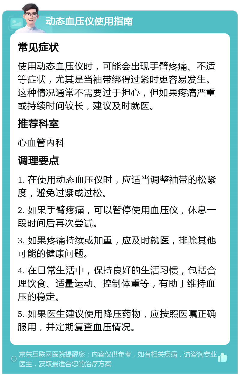 动态血压仪使用指南 常见症状 使用动态血压仪时，可能会出现手臂疼痛、不适等症状，尤其是当袖带绑得过紧时更容易发生。这种情况通常不需要过于担心，但如果疼痛严重或持续时间较长，建议及时就医。 推荐科室 心血管内科 调理要点 1. 在使用动态血压仪时，应适当调整袖带的松紧度，避免过紧或过松。 2. 如果手臂疼痛，可以暂停使用血压仪，休息一段时间后再次尝试。 3. 如果疼痛持续或加重，应及时就医，排除其他可能的健康问题。 4. 在日常生活中，保持良好的生活习惯，包括合理饮食、适量运动、控制体重等，有助于维持血压的稳定。 5. 如果医生建议使用降压药物，应按照医嘱正确服用，并定期复查血压情况。