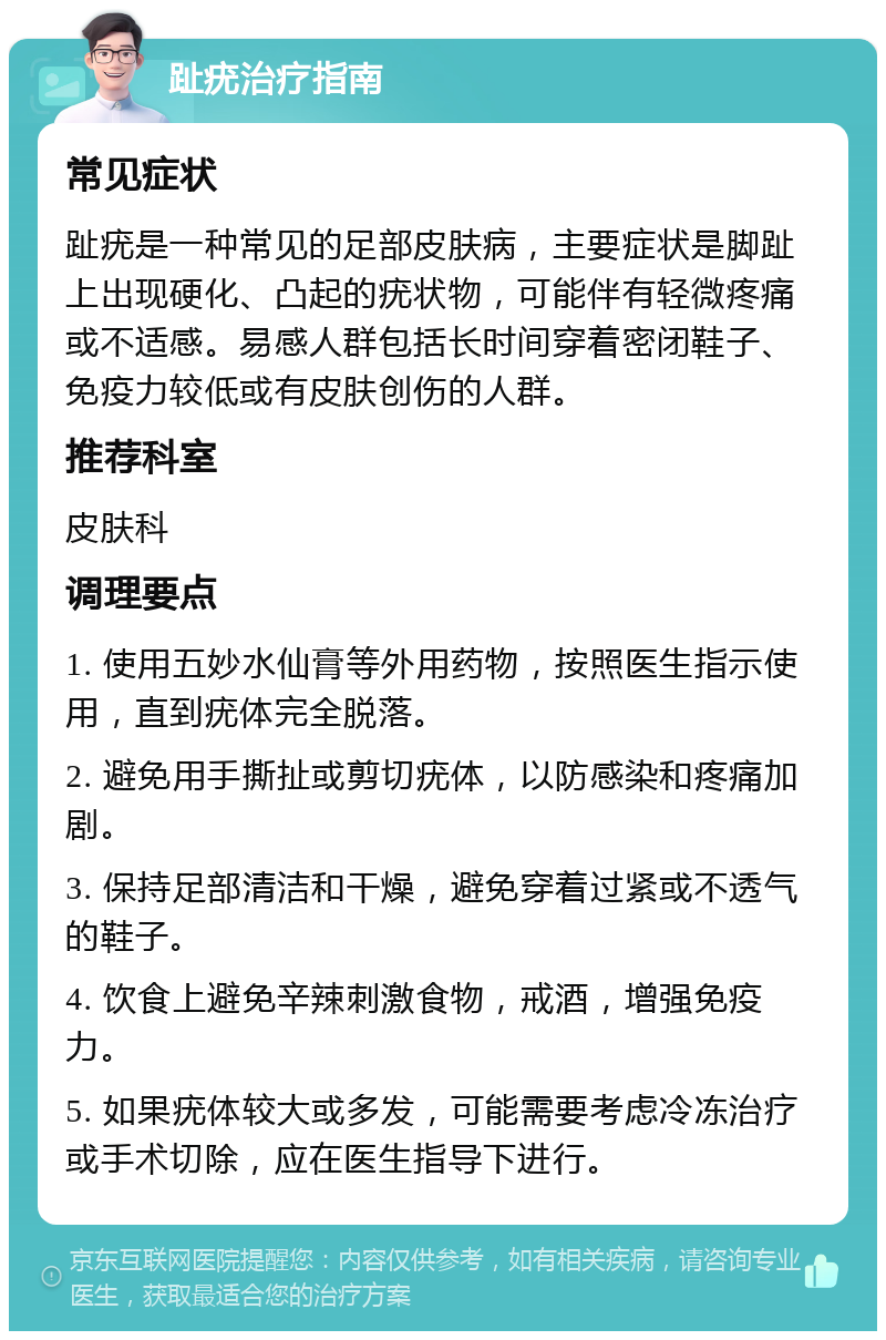 趾疣治疗指南 常见症状 趾疣是一种常见的足部皮肤病，主要症状是脚趾上出现硬化、凸起的疣状物，可能伴有轻微疼痛或不适感。易感人群包括长时间穿着密闭鞋子、免疫力较低或有皮肤创伤的人群。 推荐科室 皮肤科 调理要点 1. 使用五妙水仙膏等外用药物，按照医生指示使用，直到疣体完全脱落。 2. 避免用手撕扯或剪切疣体，以防感染和疼痛加剧。 3. 保持足部清洁和干燥，避免穿着过紧或不透气的鞋子。 4. 饮食上避免辛辣刺激食物，戒酒，增强免疫力。 5. 如果疣体较大或多发，可能需要考虑冷冻治疗或手术切除，应在医生指导下进行。