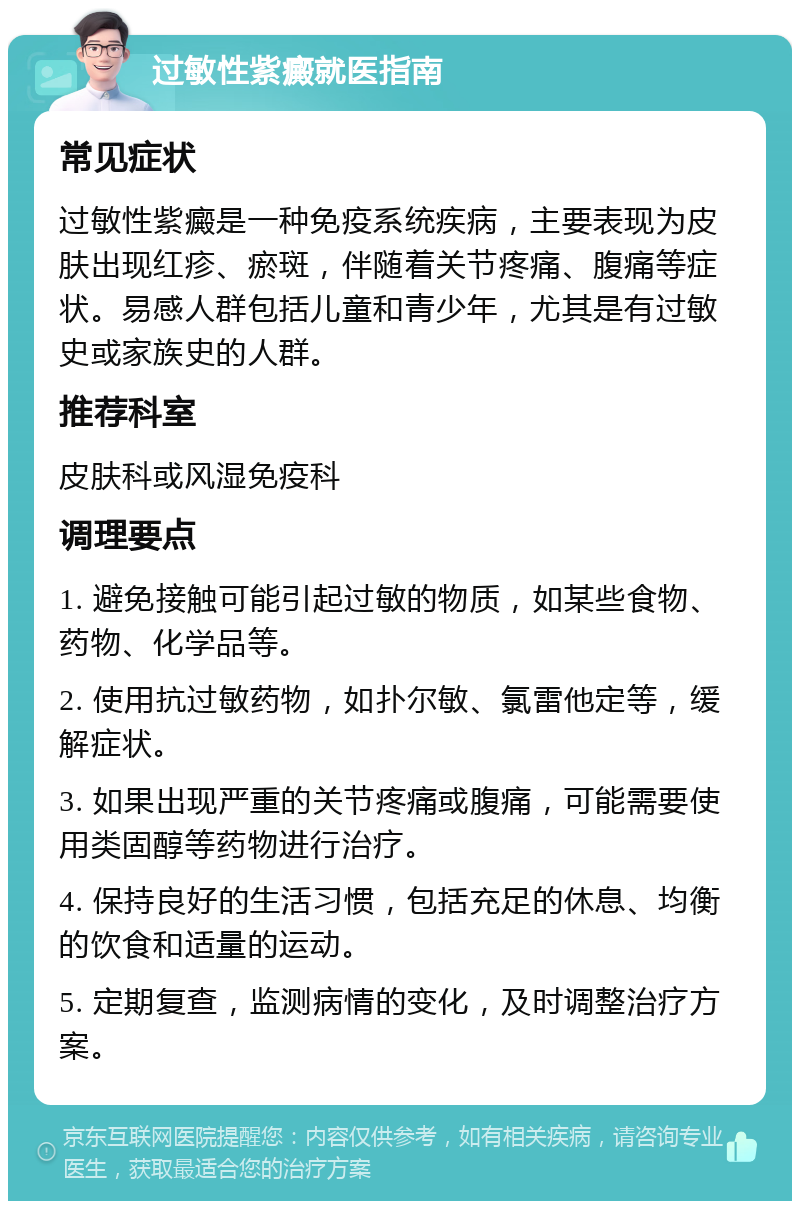 过敏性紫癜就医指南 常见症状 过敏性紫癜是一种免疫系统疾病，主要表现为皮肤出现红疹、瘀斑，伴随着关节疼痛、腹痛等症状。易感人群包括儿童和青少年，尤其是有过敏史或家族史的人群。 推荐科室 皮肤科或风湿免疫科 调理要点 1. 避免接触可能引起过敏的物质，如某些食物、药物、化学品等。 2. 使用抗过敏药物，如扑尔敏、氯雷他定等，缓解症状。 3. 如果出现严重的关节疼痛或腹痛，可能需要使用类固醇等药物进行治疗。 4. 保持良好的生活习惯，包括充足的休息、均衡的饮食和适量的运动。 5. 定期复查，监测病情的变化，及时调整治疗方案。