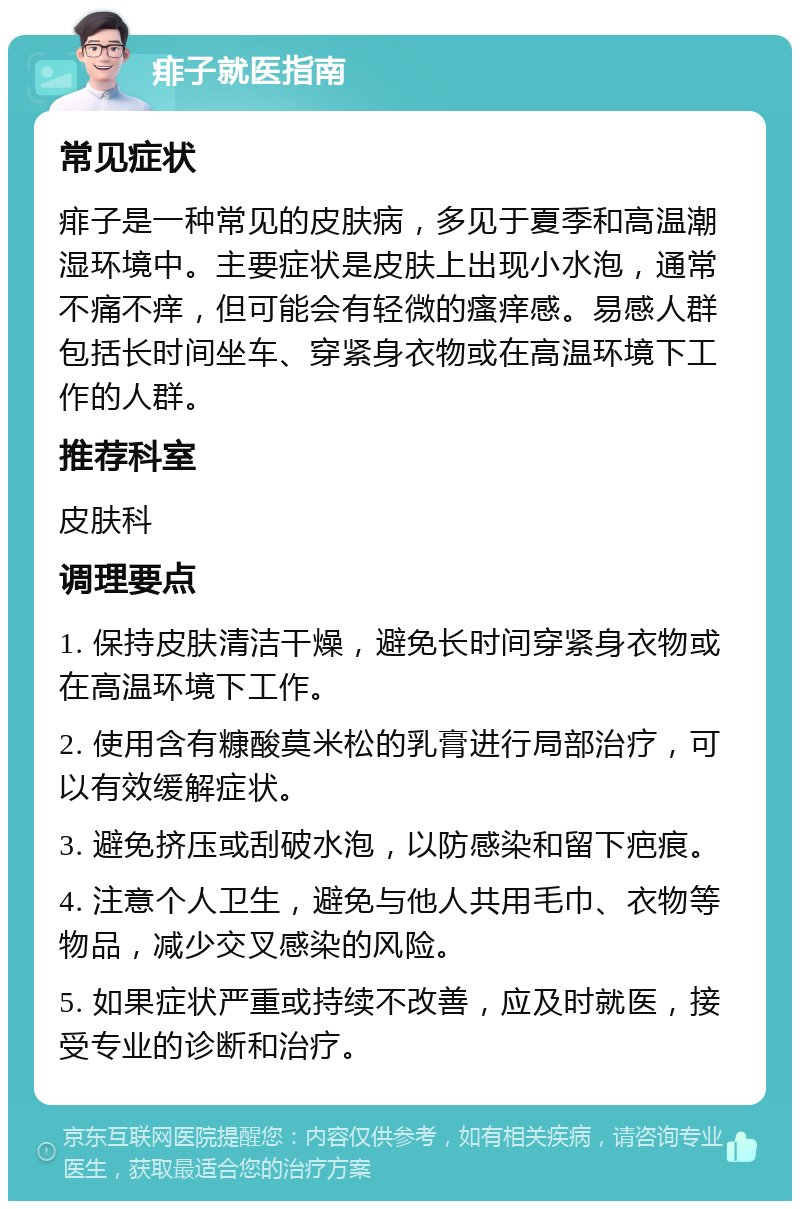 痱子就医指南 常见症状 痱子是一种常见的皮肤病，多见于夏季和高温潮湿环境中。主要症状是皮肤上出现小水泡，通常不痛不痒，但可能会有轻微的瘙痒感。易感人群包括长时间坐车、穿紧身衣物或在高温环境下工作的人群。 推荐科室 皮肤科 调理要点 1. 保持皮肤清洁干燥，避免长时间穿紧身衣物或在高温环境下工作。 2. 使用含有糠酸莫米松的乳膏进行局部治疗，可以有效缓解症状。 3. 避免挤压或刮破水泡，以防感染和留下疤痕。 4. 注意个人卫生，避免与他人共用毛巾、衣物等物品，减少交叉感染的风险。 5. 如果症状严重或持续不改善，应及时就医，接受专业的诊断和治疗。