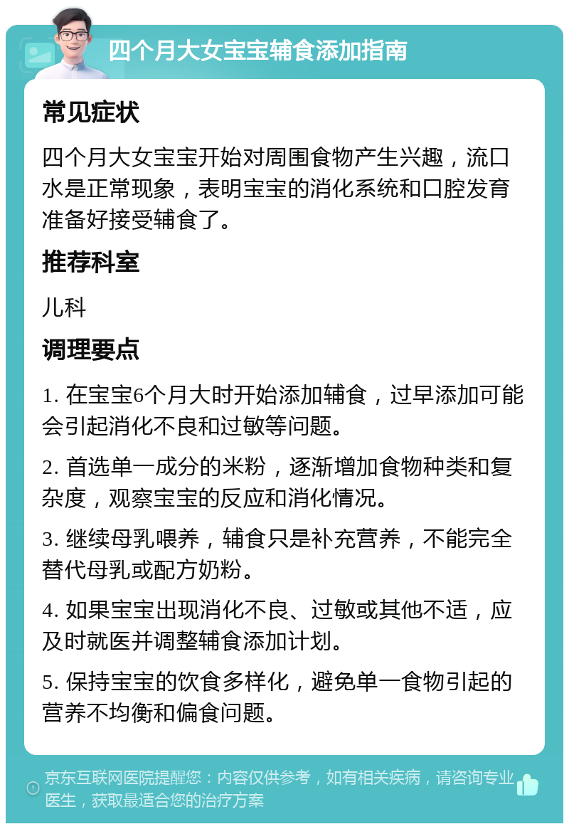 四个月大女宝宝辅食添加指南 常见症状 四个月大女宝宝开始对周围食物产生兴趣，流口水是正常现象，表明宝宝的消化系统和口腔发育准备好接受辅食了。 推荐科室 儿科 调理要点 1. 在宝宝6个月大时开始添加辅食，过早添加可能会引起消化不良和过敏等问题。 2. 首选单一成分的米粉，逐渐增加食物种类和复杂度，观察宝宝的反应和消化情况。 3. 继续母乳喂养，辅食只是补充营养，不能完全替代母乳或配方奶粉。 4. 如果宝宝出现消化不良、过敏或其他不适，应及时就医并调整辅食添加计划。 5. 保持宝宝的饮食多样化，避免单一食物引起的营养不均衡和偏食问题。