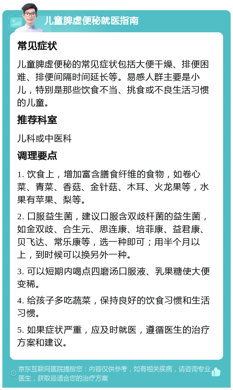 儿童脾虚便秘就医指南 常见症状 儿童脾虚便秘的常见症状包括大便干燥、排便困难、排便间隔时间延长等。易感人群主要是小儿，特别是那些饮食不当、挑食或不良生活习惯的儿童。 推荐科室 儿科或中医科 调理要点 1. 饮食上，增加富含膳食纤维的食物，如卷心菜、青菜、香菇、金针菇、木耳、火龙果等，水果有苹果、梨等。 2. 口服益生菌，建议口服含双歧杆菌的益生菌，如金双歧、合生元、思连康、培菲康、益君康、贝飞达、常乐康等，选一种即可；用半个月以上，到时候可以换另外一种。 3. 可以短期内喝点四磨汤口服液、乳果糖使大便变稀。 4. 给孩子多吃蔬菜，保持良好的饮食习惯和生活习惯。 5. 如果症状严重，应及时就医，遵循医生的治疗方案和建议。