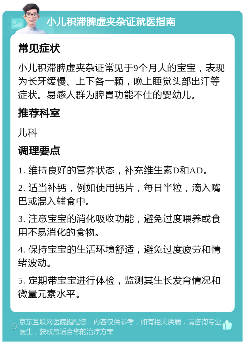 小儿积滞脾虚夹杂证就医指南 常见症状 小儿积滞脾虚夹杂证常见于9个月大的宝宝，表现为长牙缓慢、上下各一颗，晚上睡觉头部出汗等症状。易感人群为脾胃功能不佳的婴幼儿。 推荐科室 儿科 调理要点 1. 维持良好的营养状态，补充维生素D和AD。 2. 适当补钙，例如使用钙片，每日半粒，滴入嘴巴或混入辅食中。 3. 注意宝宝的消化吸收功能，避免过度喂养或食用不易消化的食物。 4. 保持宝宝的生活环境舒适，避免过度疲劳和情绪波动。 5. 定期带宝宝进行体检，监测其生长发育情况和微量元素水平。