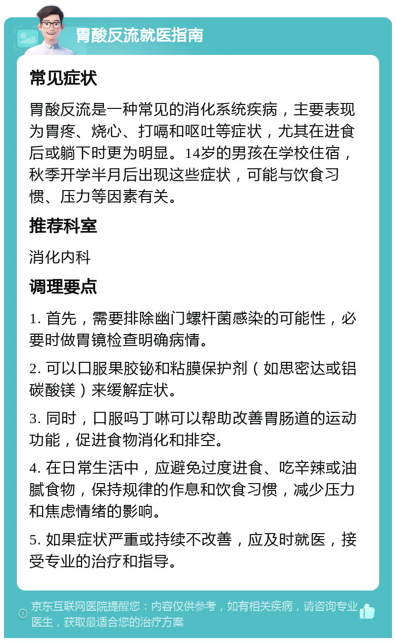 胃酸反流就医指南 常见症状 胃酸反流是一种常见的消化系统疾病，主要表现为胃疼、烧心、打嗝和呕吐等症状，尤其在进食后或躺下时更为明显。14岁的男孩在学校住宿，秋季开学半月后出现这些症状，可能与饮食习惯、压力等因素有关。 推荐科室 消化内科 调理要点 1. 首先，需要排除幽门螺杆菌感染的可能性，必要时做胃镜检查明确病情。 2. 可以口服果胶铋和粘膜保护剂（如思密达或铝碳酸镁）来缓解症状。 3. 同时，口服吗丁啉可以帮助改善胃肠道的运动功能，促进食物消化和排空。 4. 在日常生活中，应避免过度进食、吃辛辣或油腻食物，保持规律的作息和饮食习惯，减少压力和焦虑情绪的影响。 5. 如果症状严重或持续不改善，应及时就医，接受专业的治疗和指导。