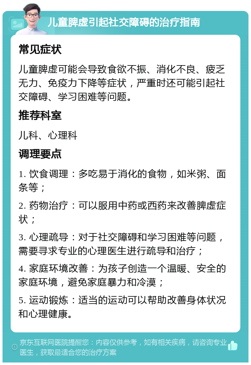 儿童脾虚引起社交障碍的治疗指南 常见症状 儿童脾虚可能会导致食欲不振、消化不良、疲乏无力、免疫力下降等症状，严重时还可能引起社交障碍、学习困难等问题。 推荐科室 儿科、心理科 调理要点 1. 饮食调理：多吃易于消化的食物，如米粥、面条等； 2. 药物治疗：可以服用中药或西药来改善脾虚症状； 3. 心理疏导：对于社交障碍和学习困难等问题，需要寻求专业的心理医生进行疏导和治疗； 4. 家庭环境改善：为孩子创造一个温暖、安全的家庭环境，避免家庭暴力和冷漠； 5. 运动锻炼：适当的运动可以帮助改善身体状况和心理健康。