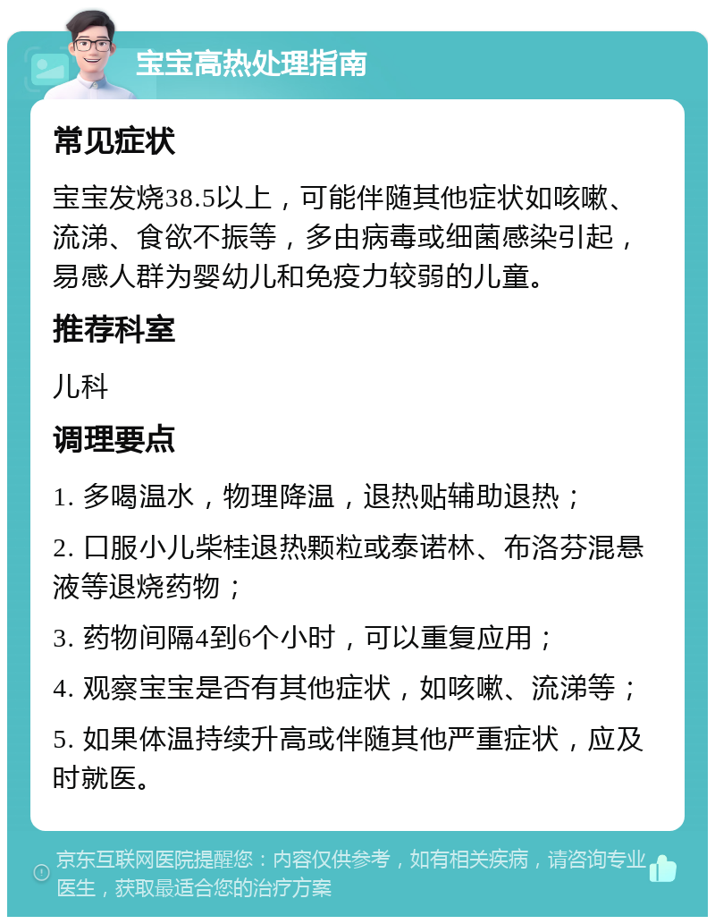 宝宝高热处理指南 常见症状 宝宝发烧38.5以上，可能伴随其他症状如咳嗽、流涕、食欲不振等，多由病毒或细菌感染引起，易感人群为婴幼儿和免疫力较弱的儿童。 推荐科室 儿科 调理要点 1. 多喝温水，物理降温，退热贴辅助退热； 2. 口服小儿柴桂退热颗粒或泰诺林、布洛芬混悬液等退烧药物； 3. 药物间隔4到6个小时，可以重复应用； 4. 观察宝宝是否有其他症状，如咳嗽、流涕等； 5. 如果体温持续升高或伴随其他严重症状，应及时就医。