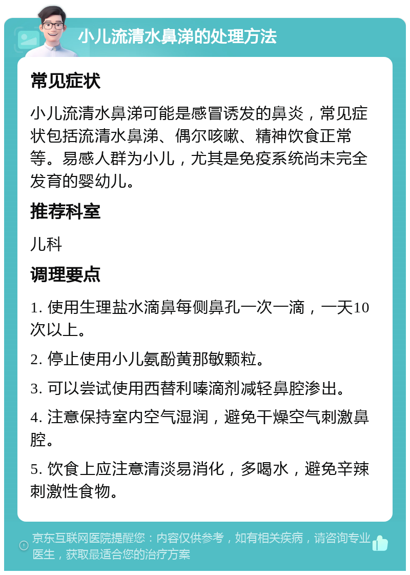 小儿流清水鼻涕的处理方法 常见症状 小儿流清水鼻涕可能是感冒诱发的鼻炎，常见症状包括流清水鼻涕、偶尔咳嗽、精神饮食正常等。易感人群为小儿，尤其是免疫系统尚未完全发育的婴幼儿。 推荐科室 儿科 调理要点 1. 使用生理盐水滴鼻每侧鼻孔一次一滴，一天10次以上。 2. 停止使用小儿氨酚黄那敏颗粒。 3. 可以尝试使用西替利嗪滴剂减轻鼻腔渗出。 4. 注意保持室内空气湿润，避免干燥空气刺激鼻腔。 5. 饮食上应注意清淡易消化，多喝水，避免辛辣刺激性食物。